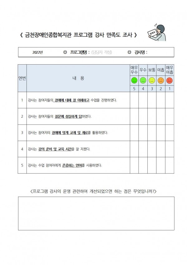 금천장애인종합복지관 프로그램 강사 만족도 조사 2022년 프로그래명 강사명 1. 강사는 참여자들의 장애에 대해 잘 이해하고 수업을 진행하였다. 2 강사는 참여자들의 질문에 성실하게 답하였다 3. 강사는 참여자의 장애에 맞게 교재 및 재료를 활용하였다. 4. 강사는 강의 준비 및 교육 시간을 잘 지켰다 5. 강사는 수업 참여자에게 존중하는 언어를 사용하였다. 매우우수, 우수, 보통, 미흡, 매우미흡 프로그램 강사의 운영 관련하여 개선되었으면 하는 점은 무엇입니까? 자유기재 서술형