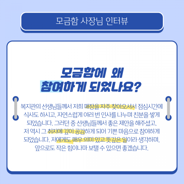 모금함사장님인터뷰 모금함에 왜 참여하게 되었나요 복지관의 선생님들께서 저희 매장을 자주 찾아오셔서 점심시간에 식사도 하시고 자연스럽게 여러번 인사를 나누며 친분을 쌓게되었습니다 그러던중 선생님들께서 좋은 제안을 해주셨고 저 역시 그 취지에 깊이 공감하게 되어 기쁜 마음으로 참여하게 되었습니다 저에게도 매우 의밌고 뜻깊은 일이라 생각하며 앞으로도 작은 힘이나마 보탤 수 있으면 좋겠습니다