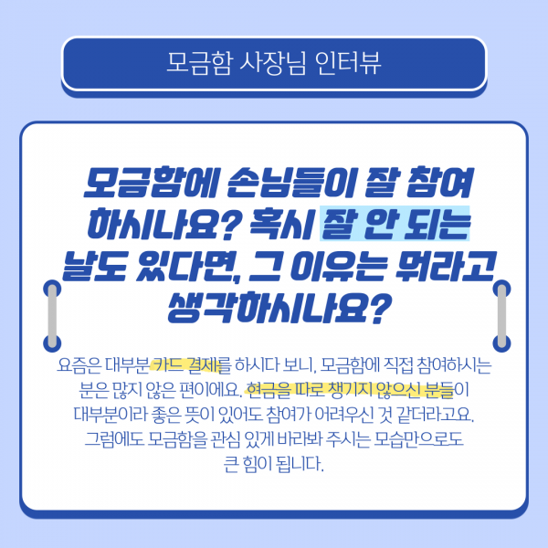 모금함에 손님들이 잘 참여하시나요? 혹시 잘 안되는 날도 있다면 그 이유는 뭐라고 생각하시나요? 요즘은 대부분 카드결제를 하시다보니 모금함에 직접 참여하시는 분은 많지 않은 편이에요 현금을 따로 챙기지 않으신 분들이 대부분이라 좋은 뜻이 있어도 참여가 어려우신것 같더라고요 그럼에도 모금함을 관심있게 바라봐주시는 모습만으로도 큰 힘이 됩니다