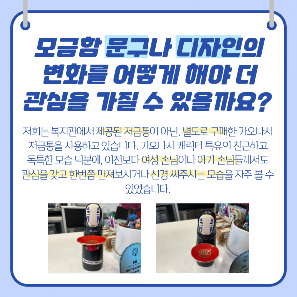 모금함문구나 디자인의 변화를 어떻게 해야 더 관심을 가질수있을까요? 저희는 복지관에서 제공된 저금통이 아닌 별도로 구매한 가오나시 저금통을 사용하고 있습니다 가오나시 캐릭터 특유의 친근하고 독특한 모습 덕분에 이전보다 여성손님이나 아기손님들도 관심을 갖고 한번씩 만져보시거나 신경 써주시는 모습을 자주 볼 수 있었습니다