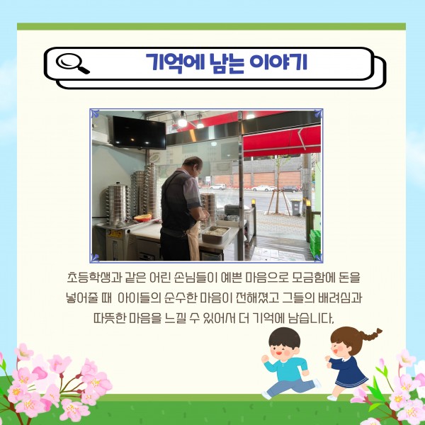 기억에남는이야기 초등학생과 같은 어린 손님들이 예쁜 마음으로 모금함에 돈을 넣어줄때 아이들의 순수한 마음이 전해졌고 그들의 배려심과 따뜻한 마음을 느낄 수 있어서 더 기억에 남습니다