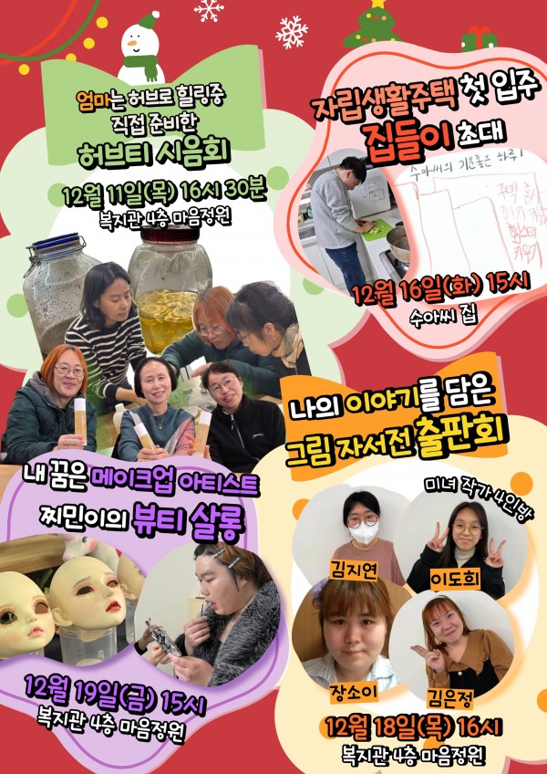 첫번째  엄마는 허브로 힐링중 직접 준비한 허브티 시음회12월 11일 (목) 16시 30분 복지관 4층 마음정원  두번째 자립생활주택 첫 입주 집들이 초대 12월 16일 (화) 15시 수아씨 집 세번째  내 꿈은 메이크업 아티스트 찌민이의 뷰티 살롱 12월 19일 (금) 15시 복지관 4층 마음 정원 네번째  나의 이야기를 담은 그림 자서전 출판회 12월 18일 (목) 16시 복지관 4층 마음 정원