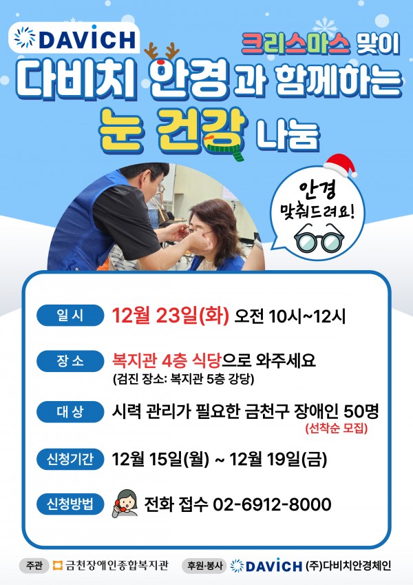크리스마스맞이   2025년 다비치안경에서 전문 안경사가 방문해   눈 건강으로 위한 시력검사와 맞춤 안경을 지원해주신다고 합니다!     일시: 12월 23일(화) 10시~12시  장소: 대기장소-복지관 4층 식당 / 검진장소-5층강당  대상: 시력 관리가 필요한 금천구 장애인 50명(선착순 모집)  신청기간: 12월 15일(월) ~ 12월 19일(금)  신청방법: 전화 접수 02-6912-8000