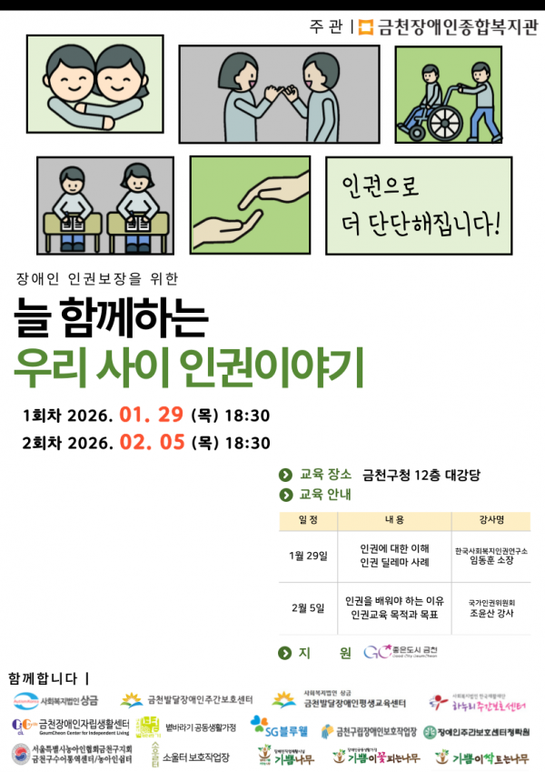 장애인복지시설 종사자를 위한 인권교육  장애인 인권보장을 위한 늘 함께하는 우리 사이 인권이야기  인권으로 더 단단해집니다!    일시ㅣ  1회차 2026. 01. 29(목) 18:30  2회차 2026. 02. 05(목) 18:30  교육장소ㅣ금천구청 12층 대강당  교육안내ㅣ  1월 29일 인권에 대한 이해, 인권 딜레마 사례, 강사명 한국사회복지인권연구소 임동훈 소장  2월 5일 인권을 배워야하는 이유, 인권교육 목적과 목표 국가인권위원회 조윤산 강사  지원ㅣ GC좋은도시 금천  함께합니다ㅣ  사회복지법인상금, 금천발달장애인주간보호센터,금천발달장애인평생교육센터,하누리주간보호센터,금천장애인자립생활센터,볕바라기공동생활가정,sg블루웰,금천구립장애인보호작업장, 장애인주간보호센터청락원, 서울특별시농아인협회금천구지회금천구수어통역센터/농아인쉼터,소울터보호작업장, 기쁨나무, 기쁨이꽃피는나무,기쁨이싹트는나무