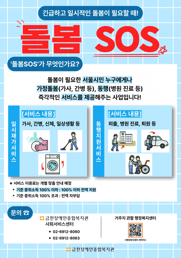 홍보 포스터 긴급하고 일시적인 돌봄이 필요할 때 돌봄SOS 돌봄SOS가 무엇인가요 돌봄이 필요한 서울시민 누구에게나 가정돌봄 가사 간병 등 동행 병원 진료 등 즉각적인 서비스 제공을 해주는 사업입니다 일시재가서비스 서비스내용 가사, 간병, 신체, 일상생활 등 동행지원서비스 서비스 내용 외출, 병원진료, 퇴원 등 서비스 이용료는 개별 맞춤 안내 예정 기준 중위소득 100퍼센트 이하 100퍼센트 이하 전액 지원 기준중위소득 100퍼센트 초과 전액 자부담 문의 금천장애인종합복지관 사회서비스센터 0269128060 0269128063 거주지관활 행정복지센터 행정복지센터 연락처