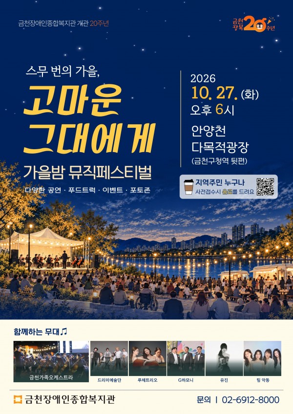 금천장애인종합복지관 개관 20주년 기념 스무 번의 가을, 고마운 그대에게 가을밤 뮤직페스티벌 안내 포스터. 2026년 10월 27일 화요일 오후 6시 안양천 다목적광장, 금천구청역 뒤편에서 진행된다. 지역주민 누구나 참여할 수 있으며 사전접수 시 음료를 제공한다. 다양한 공연, 푸드트럭, 이벤트, 포토존이 운영되며 공연에는 금천가족오케스트라, 드리미예술단, 루체트리오, G하모니, 유진, 팀 악동이 함께한다. 문의 금천장애인종합복지관 02-6912-8000. 사전접수하신 분께는 행사 당일 음료를 제공합니다. 포스터의 QR코드를 통해 사전접수할 수 있습니다. 음료 제공과 관련한 세부사항은 사전접수 안내를 확인해주세요.https://forms.gle/R9Z97diX75qKKNV27